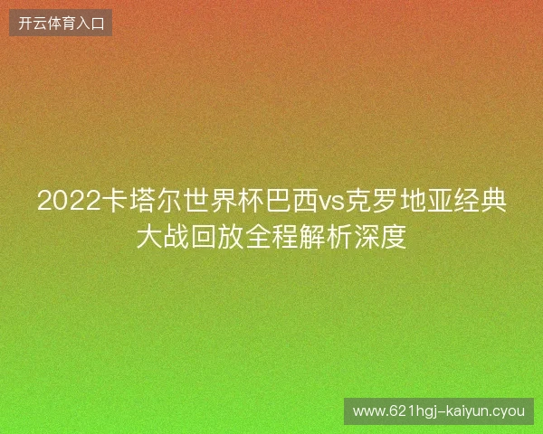 2022卡塔尔世界杯巴西vs克罗地亚经典大战回放全程解析深度 2022卡塔尔世界杯巴西vs克罗地亚经典大战回放全程解析深度