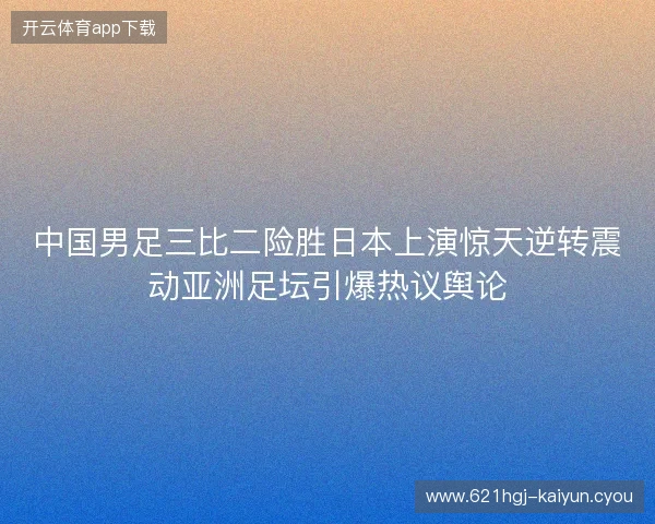 中国男足三比二险胜日本上演惊天逆转震动亚洲足坛引爆热议舆论