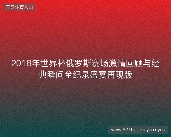 2018年世界杯俄罗斯赛场激情回顾与经典瞬间全纪录盛宴再现版